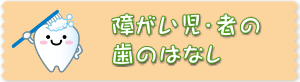 障がい児・者の歯のはなしのページへ