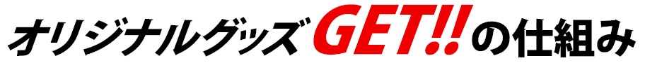オリジナルグッズGETの仕組み オリジナルグッズGETの仕組み