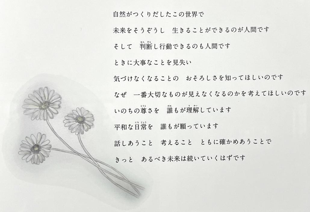 自然がつくりだしたこの世界で 未来をそうぞうし　生きることができるのが人間です そして　判断し行動できるのも人間です ときに大事なことを見失い 気づけなくなることの　おそろしさを知ってほしいのです なぜ　一番大切なものが見えなくなるのかを考えてほしいのです いのちの尊さを　誰もが理解しています 平和な日常を　誰もが願っています 話しあうこと　考えること　ともに確かめあうことで きっと　あるべき未来は続いていくはずです